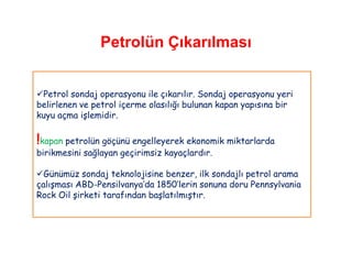 Petrolün Çıkarılması


Petrol sondaj operasyonu ile çıkarılır. Sondaj operasyonu yeri
belirlenen ve petrol içerme olasılığı bulunan kapan yapısına bir
kuyu açma işlemidir.

!kapan petrolün göçünü engelleyerek ekonomik miktarlarda
birikmesini sağlayan geçirimsiz kayaçlardır.

Günümüz sondaj teknolojisine benzer, ilk sondajlı petrol arama
çalışması ABD-Pensilvanya‟da 1850‟lerin sonuna doru Pennsylvania
Rock Oil şirketi tarafından başlatılmıştır.
 
