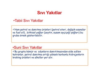 Sıvı Yakıtlar
•Tabii Sıvı Yakıtlar

Ham petrol ve damıtma ürünleri (petrol eteri, değişik esanslar
ve fuel oil) , bitkisel yağlar (zeytin, susam ayçiçeği yağları) bu
gruba örnek gösterilebilir.




•Suni Sıvı Yakıtlar
Bu grupta kömür ve odunların damıtılmasından elde edilen
katranlar, petrol damıtma artığı yüksek karbonlu hidrojenlerin
kraking ürünleri ve alkoller yer alır.
 