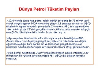 Dünya Petrol Tüketim Payları

2010 yılında dünya ham petrol talebi günlük ortalama 86,72 milyon varil
olarak gerçekleşerek 2009 yılına göre yüzde 2,8 oranında artmıştır. OECD
ülkelerinin toplam talepteki payı yüzde 53 olurken, ABD tek başına dünya
tüketiminin yüzde 22'sini gerçekleştirerek, ülke bazında en yakın takipçisi
olan Çin'in tüketiminin iki katından fazla tüketmiştir.

Ayrıca petrol tüketiminin yıllar itibariyle seyrine bakıldığında ABD,
Avrupa ülkeleri ve Japonya gibi gelişmiş ülkelerin tüketimlerinin düşme
eğiliminde olduğu, buna karşın Çin ve Hindistan gibi gelişmekte olan
ülkelerde tüketim miktarındaki artışın süreklilik arz ettiği görülmektedir.

Ham petrol tüketiminde 2010 yılında gerçekleşen günlük ortalama 2,39
milyon varillik tüketim artışının yüzde 78'i OECD dışı ülkeler kaynaklı
olmuştur.
 