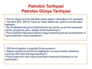 Petrolün Tarihçesi
               Petrolün Dünya Tarihçesi
Petrol, dünya tarihine bakıldığı zaman yabancı olmadığımız bir maddedir.
Heredot M.Ö. 450 de Tunus ve Yunan adalarında petrol sızıntılarından
bahseder.
Bu ilk dönemlerde petrol hastalıklarda ilaç olarak, su yalıtım malzemesi
olarak, savaşlarda yakıcı madde olarak kullanılmıştır.
Pers tabletlerinden pers halkının zengin kesiminin petrolü aydınlatmada ve
tıpta kullandığı ortaya çıkmaktadır.




İlk Petrol kuyuları 4.yüzyılda Çin‟de açılmıştır.
Bambu çubuklarının birbirine bağlanması ve ucuna matkap eklenmesi
suretiyle 243 metrelik kuyu kazılmıştır.
Petrol yakılarak tuzlu suyun buharlaştırılmasında kullanılmış ve tuz
üretilmiştir.
 
