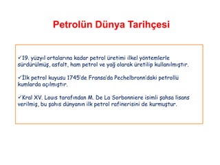 Petrolün Dünya Tarihçesi


19. yüzyıl ortalarına kadar petrol üretimi ilkel yöntemlerle
sürdürülmüş, asfalt, ham petrol ve yağ olarak üretilip kullanılmıştır.

İlk petrol kuyusu 1745‟de Fransa‟da Pechelbronn‟daki petrollü
kumlarda açılmıştır.

Kral XV. Louıs tarafından M. De La Sorbonniere isimli şahsa lisans
verilmiş, bu şahıs dünyanın ilk petrol rafinerisini de kurmuştur.
 