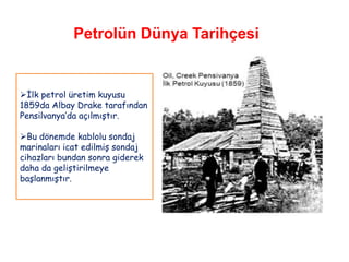 Petrolün Dünya Tarihçesi


İlk petrol üretim kuyusu
1859da Albay Drake tarafından
Pensilvanya‟da açılmıştır.

Bu dönemde kablolu sondaj
marinaları icat edilmiş sondaj
cihazları bundan sonra giderek
daha da geliştirilmeye
başlanmıştır.
 