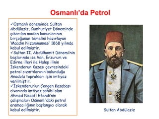 Osmanlı’da Petrol
Osmanlı döneminde Sultan
Abdülaziz, Cumhuriyet Döneminde
çıkarılan maden kanunlarının
birçoğunun temelini hazırlayan
„Maadin Nizamnamesi‟ 1868 yılında
kabul edilmiştir.
Sultan II. Abdülhamit Dönemi‟nin
başlarında ise Van, Erzurum ve
Edirne illeri ile Halep ilinin
İskenderun Kazası çevresindeki
petrol sızıntılarının bulunduğu
Anadolu toprakları için imtiyaz
verilmiştir.
İskenderun‟un Çengen Kasabası
civarında imtiyaz sahibi olan
Ahmed Necati Efendi‟nin
çalışmaları Osmanlı‟daki petrol
aramacılığının başlangıcı olarak
kabul edilmiştir.                   Sultan Abdülaziz
 
