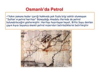 Osmanlı’da Petrol
Yakın zamana kadar içeriği hakkında pek fazla bilgi sahibi olunmayan
"Sultan'ın petrol haritası" Güneydoğu Anadolu illerinde de petrol
bulunabileceğini göstermiştir. Haritayı hazırlayan heyet, Bitlis Suyu denilen
çayın kıyısı boyunca önemli petrol rezervleri belirlediklerini belirtmiştir
 