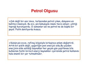 Petrol Olgusu

Çok değil bir asır önce, tarlasından petrol çıkan, dünyanın en
bahtsız insanıydı. Bu sıvı, pis kokusuyla insanı taciz ediyor, çıktığı
toprağı kurutuyordu. O zamanlar adı ne petrol ne de başka bir
şeydi. Pislik deniliyordu kısaca.




Dünün pis sıvısı, rafinaj bilgisiyle birleşince anlam değiştirdi.
Artık bir pislik değil, uygarlığın yeni enerjisi oldu.Bu yüzden
enerjinin elde edildiği kaynaklar her geçen gün çeşitlense bile
kullanılan farklı birincil enerji kaynakları içerisinde petrol kullanımı
hala önemli bir yer tutmaktadır.
 
