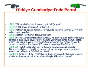 Türkiye Cumhuriyeti’nde Petrol
                   Faaliyetleri

•   1926: 792 sayılı ilk Petrol Kanunu yürürlüğe girdi.
•   1935: 2804 sayılı kanunla MTA kuruldu.
•   1940: Batman‟da açılan Raman-1 kuyusunda Türkiye Cumhuriyeti‟nin ilk
    petrol keşfi yapıldı.
•   1945: Batman Rafinerisi faaliyete geçti.
•   1954: (Petrol Kanunu)Amerikalı hukukçu ve Jeolog Max Ball tarafından
    kaleme alınan 6326 sayılı Petrol Kanunu yürürlüğe girdi. Kanun, petrol
    arama üretiminde yerli ve yabancı tüm yatırımcıları teşvik ediyordu.
    Hemen ardından çıkarılan 6327 sayılı kanunla da TPAO kuruldu.
    1954-73: 1954‟te kurulan petrol kanunu ile uluslararası alanda
    Türkiye‟ye ilgi arttı. Yerli ve yabancı şirketlerin yatırımı sayesinde
    petrol üretimi günde 70.000 varili aştı.
•   1974-83: 1702 sayılı Petrol Reformu Kanunu‟nda getirilen kısıtlamalar
    yüzünden birçok şirket yatırımlarını başka ülkelere kaydırdı.
 