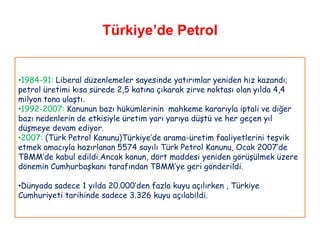 Türkiye’de Petrol


•1984-91: Liberal düzenlemeler sayesinde yatırımlar yeniden hız kazandı;
petrol üretimi kısa sürede 2,5 katına çıkarak zirve noktası olan yılda 4,4
milyon tona ulaştı.
•1992-2007: Kanunun bazı hükümlerinin mahkeme kararıyla iptali ve diğer
bazı nedenlerin de etkisiyle üretim yarı yarıya düştü ve her geçen yıl
düşmeye devam ediyor.
•2007: (Türk Petrol Kanunu)Türkiye‟de arama-üretim faaliyetlerini teşvik
etmek amacıyla hazırlanan 5574 sayılı Türk Petrol Kanunu, Ocak 2007‟de
TBMM‟de kabul edildi.Ancak kanun, dört maddesi yeniden görüşülmek üzere
dönemin Cumhurbaşkanı tarafından TBMM‟ye geri gönderildi.

•Dünyada sadece 1 yılda 20.000‟den fazla kuyu açılırken , Türkiye
Cumhuriyeti tarihinde sadece 3.326 kuyu açılabildi.
 