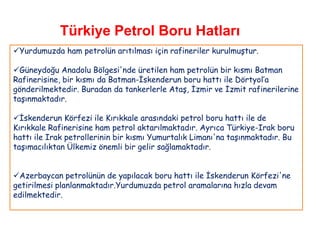 Türkiye Petrol Boru Hatları
Yurdumuzda ham petrolün arıtılması için rafineriler kurulmuştur.

Güneydoğu Anadolu Bölgesi'nde üretilen ham petrolün bir kısmı Batman
Rafinerisine, bir kısmı da Batman-İskenderun boru hattı ile Dörtyol‟a
gönderilmektedir. Buradan da tankerlerle Ataş, İzmir ve İzmit rafinerilerine
taşınmaktadır.

İskenderun Körfezi ile Kırıkkale arasındaki petrol boru hattı ile de
Kırıkkale Rafinerisine ham petrol aktarılmaktadır. Ayrıca Türkiye-Irak boru
hattı ile Irak petrollerinin bir kısmı Yumurtalık Limanı'na taşınmaktadır. Bu
taşımacılıktan Ülkemiz önemli bir gelir sağlamaktadır.


Azerbaycan petrolünün de yapılacak boru hattı ile İskenderun Körfezi'ne
getirilmesi planlanmaktadır.Yurdumuzda petrol aramalarına hızla devam
edilmektedir.
 