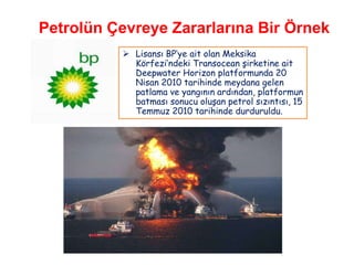 Petrolün Çevreye Zararlarına Bir Örnek
           Lisansı BP„ye ait olan Meksika
            Körfezi‟ndeki Transocean şirketine ait
            Deepwater Horizon platformunda 20
            Nisan 2010 tarihinde meydana gelen
            patlama ve yangının ardından, platformun
            batması sonucu oluşan petrol sızıntısı, 15
            Temmuz 2010 tarihinde durduruldu.
 