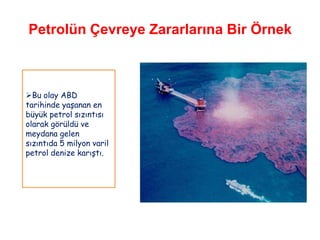Petrolün Çevreye Zararlarına Bir Örnek



Bu olay ABD
tarihinde yaşanan en
büyük petrol sızıntısı
olarak görüldü ve
meydana gelen
sızıntıda 5 milyon varil
petrol denize karıştı.
 