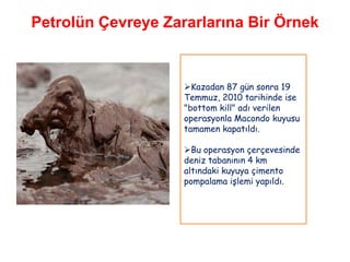 Petrolün Çevreye Zararlarına Bir Örnek



                    Kazadan 87 gün sonra 19
                    Temmuz, 2010 tarihinde ise
                    "bottom kill" adı verilen
                    operasyonla Macondo kuyusu
                    tamamen kapatıldı.

                    Bu operasyon çerçevesinde
                    deniz tabanının 4 km
                    altındaki kuyuya çimento
                    pompalama işlemi yapıldı.
 