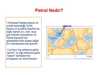 Petrol Nedir?

Kimyasal kompozisyonu ve
içinde bulunduğu farklı
basınç ve sıcaklık koşullarına
bağlı olarak sıvı, katı veya
gaz halinde bulunabilen ve
hazne kayaçlarının
gözeneklerinde oluşan doğal
bir hidrokarbon karışımıdır.

Latince taş anlamına gelen
“petra” ve yağ anlamına gelen
“oleum” kelimelerinin
birleşmesi ile türetilmiştir.
 