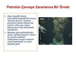 Petrolün Çevreye Zararlarına Bir Örnek

 Kaza, kuyudaki basınç
  kontrolünün kaybedilmesi sonucu
  “patlama önleciyi” (blowout
  preventer) olarak adlandırılan
  özel bir valfın aşırı basınç
  sonrası devre dışı kalmasından
  kaynaklandı.
 Meydana gelen patlamalardan
  sonra, “patlama önleyici” cihazın
  acil durum müdahale
  fonksiyonları kuyuyu otomatik
  olarak kapatamadı ve sızıntı
  meydana geldi.
 