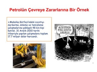 Petrolün Çevreye Zararlarına Bir Örnek

Meksika Körfezi‟ndeki sızıntıyı
durdurma, önleme ve temizleme
çalışmalarına yaklaşık 48 bin kişi
katıldı. 31 Aralık 2010 tarihi
itibariyle yapılan çalışmalara toplam
17.7 milyar dolar harcandı.
 