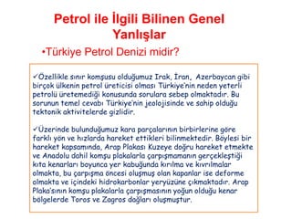 Petrol ile İlgili Bilinen Genel
                 Yanlışlar
  •Türkiye Petrol Denizi midir?

Özellikle sınır komşusu olduğumuz Irak, İran, Azerbaycan gibi
birçok ülkenin petrol üreticisi olması Türkiye‟nin neden yeterli
petrolü üretemediği konusunda sorulara sebep olmaktadır. Bu
sorunun temel cevabı Türkiye‟nin jeolojisinde ve sahip olduğu
tektonik aktivitelerde gizlidir.

Üzerinde bulunduğumuz kara parçalarının birbirlerine göre
farklı yön ve hızlarda hareket ettikleri bilinmektedir. Böylesi bir
hareket kapsamında, Arap Plakası Kuzeye doğru hareket etmekte
ve Anadolu dahil komşu plakalarla çarpışmamanın gerçekleştiği
kıta kenarları boyunca yer kabuğunda kırılma ve kıvrılmalar
olmakta, bu çarpışma öncesi oluşmuş olan kapanlar ise deforme
olmakta ve içindeki hidrokarbonlar yeryüzüne çıkmaktadır. Arap
Plaka‟sının komşu plakalarla çarpışmasının yoğun olduğu kenar
bölgelerde Toros ve Zagros dağları oluşmuştur.
 