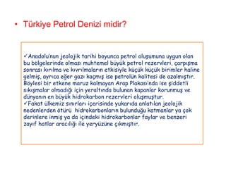 • Türkiye Petrol Denizi midir?


  Anadolu‟nun jeolojik tarihi boyunca petrol oluşumuna uygun olan
  bu bölgelerinde olması muhtemel büyük petrol rezervleri, çarpışma
  sonrası kırılma ve kıvrılmaların etkisiyle küçük küçük birimler haline
  gelmiş, ayrıca eğer gazı kaçmış ise petrolün kalitesi de azalmıştır.
  Böylesi bir etkene maruz kalmayan Arap Plakası‟nda ise şiddetli
  sıkışmalar olmadığı için yeraltında bulunan kapanlar korunmuş ve
  dünyanın en büyük hidrokarbon rezervleri oluşmuştur.
  Fakat ülkemiz sınırları içerisinde yukarıda anlatılan jeolojik
  nedenlerden ötürü hidrokarbonların bulunduğu katmanlar ya çok
  derinlere inmiş ya da içindeki hidrokarbonlar faylar ve benzeri
  zayıf hatlar aracılığı ile yeryüzüne çıkmıştır.
 
