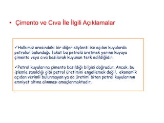 • Çimento ve Cıva İle İlgili Açıklamalar


 Halkımız arasındaki bir diğer söylenti ise açılan kuyularda
 petrolün bulunduğu fakat bu petrolü üretmek yerine kuyuya
 çimento veya cıva basılarak kuyunun terk edildiğidir.

 Petrol kuyularına çimento basıldığı bilgisi doğrudur. Ancak, bu
 işlemle sanıldığı gibi petrol üretimini engellemek değil, ekonomik
 açıdan verimli bulunmayan ya da üretimi biten petrol kuyularının
 emniyet altına alınması amaçlanmaktadır.
 