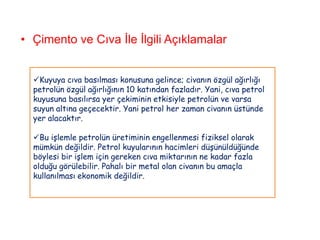 • Çimento ve Cıva İle İlgili Açıklamalar


  Kuyuya cıva basılması konusuna gelince; civanın özgül ağırlığı
  petrolün özgül ağırlığının 10 katından fazladır. Yani, cıva petrol
  kuyusuna basılırsa yer çekiminin etkisiyle petrolün ve varsa
  suyun altına geçecektir. Yani petrol her zaman civanın üstünde
  yer alacaktır.

  Bu işlemle petrolün üretiminin engellenmesi fiziksel olarak
  mümkün değildir. Petrol kuyularının hacimleri düşünüldüğünde
  böylesi bir işlem için gereken cıva miktarının ne kadar fazla
  olduğu görülebilir. Pahalı bir metal olan civanın bu amaçla
  kullanılması ekonomik değildir.
 