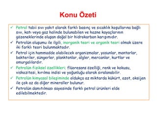 Konu Özeti
 Petrol tabii sıvı yakıt olarak farklı basınç ve sıcaklık koşullarına bağlı
  sıvı, katı veya gaz halinde bulunabilen ve hazne kayaçlarının
  gözeneklerinde oluşan doğal bir hidrokarbon karışımıdır.
 Petrolün oluşumu ile ilgili, inorganik teori ve organik teori olmak üzere
  iki farklı teori bulunmaktadır.
 Petrol için hammadde olabilecek organizmalar, yosunlar, mantarlar,
  bakteriler, süngerler, planktonlar, algler, mercanlar, kurtlar ve
  omurgalılardır.
 Petrolün fiziksel özellikleri; flüoresans özelliği, renk ve kokusu,
  viskozitesi, kırılma indisi ve yoğunluğu olarak sıralanabilir.
 Petrolün kimyasal bileşiminde oldukça az miktarda kükürt, azot, oksijen
  ile çok az da diğer mineraller bulunur.
 Petrolün damıtılması sayesinde farklı petrol ürünleri elde
  edilebilmektedir.
 
