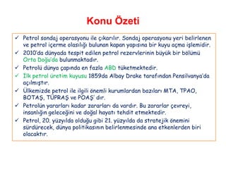 Konu Özeti
 Petrol sondaj operasyonu ile çıkarılır. Sondaj operasyonu yeri belirlenen
  ve petrol içerme olasılığı bulunan kapan yapısına bir kuyu açma işlemidir.
 2010‟da dünyada tespit edilen petrol rezervlerinin büyük bir bölümü
  Orta Doğu‟da bulunmaktadır.
 Petrolü dünya çapında en fazla ABD tüketmektedir.
 İlk petrol üretim kuyusu 1859da Albay Drake tarafından Pensilvanya‟da
  açılmıştır.
 Ülkemizde petrol ile ilgili önemli kurumlardan bazıları MTA, TPAO,
  BOTAŞ, TÜPRAŞ ve POAŞ‟ dır.
 Petrolün yararları kadar zararları da vardır. Bu zararlar çevreyi,
  insanlığın geleceğini ve doğal hayatı tehdit etmektedir.
 Petrol, 20. yüzyılda olduğu gibi 21. yüzyılda da stratejik önemini
  sürdürecek, dünya politikasının belirlenmesinde ana etkenlerden biri
  olacaktır.
 