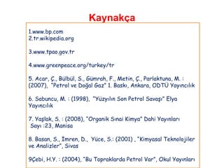 Kaynakça
1.www.bp.com
2.tr.wikipedia.org

3.www.tpao.gov.tr

4.www.greenpeace.org/turkey/tr

5. Acar, Ç., Bülbül, S., Gümrah, F., Metin, Ç., Parlaktuna, M. :
(2007), “Petrol ve Doğal Gaz” 1. Baskı, Ankara, ODTÜ Yayıncılık

6. Sabuncu, M. : (1998), “Yüzyılın Son Petrol Savaşı” Elya
Yayıncılık

7. Yaşlak, S. : (2008), “Organik Sınai Kimya” Dahi Yayınları
Sayı :23, Manisa

8. Basan, S., İmren, D., Yüce, S.: (2001) , “Kimyasal Teknolojiler
ve Analizler”, Sivas

9Çebi, H.Y. : (2004), “Bu Topraklarda Petrol Var”, Okul Yayınları
 