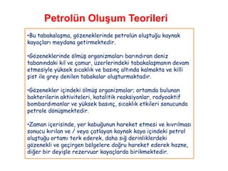 Petrolün Oluşum Teorileri
•Bu tabakalaşma, gözeneklerinde petrolün oluştuğu kaynak
kayaçları meydana getirmektedir.

•Gözeneklerinde ölmüş organizmaları barındıran deniz
tabanındaki kil ve çamur, üzerlerindeki tabakalaşmanın devam
etmesiyle yüksek sıcaklık ve basınç altında kalmakta ve killi
şist ile grey denilen tabakalar oluşturmaktadır.

•Gözenekler içindeki ölmüş organizmalar; ortamda bulunan
bakterilerin aktiviteleri, katalitik reaksiyonlar, radyoaktif
bombardımanlar ve yüksek basınç, sıcaklık etkileri sonucunda
petrole dönüşmektedir.

•Zaman içerisinde, yer kabuğunun hareket etmesi ve kıvrılması
sonucu kırılan ve / veya çatlayan kaynak kaya içindeki petrol
oluştuğu ortamı terk ederek, daha sığ derinliklerdeki
gözenekli ve geçirgen bölgelere doğru hareket ederek hazne,
diğer bir deyişle rezervuar kayaçlarda birikmektedir.
 