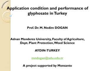 Application condition and performance of
          glyphosate in Turkey


            Prof. Dr. M. Nedim DOGAN


 Adnan Menderes University, Faculty of Agriculture,
      Dept. Plant Protection, Weed Science

                 AYDIN-TURKEY

               mndogan@adu.edu.tr

         A project supported by Monsanto
 