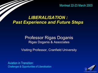 LIBERALISATION :  Past Experience and Future Steps  Professor Rigas Doganis Rigas Doganis & Associates Visiting Professor, Cranfield University Aviation in Transition:  Challenges & Opportunities of Liberalisation  Montreal 22-23 March 2003 