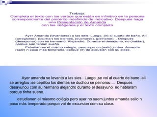 Ayer amanda se levantó a las sies . Luego ,se voi al cuarto de bano .alli se arreglou :se cepillou los dientes se duchou se peinorou ... Despues desayunou com su hermano alejandro durante el desayuno no hablaram porque tinha sueno. estudianen el miesmo colégio pero ayer no saem juntos amanda salio n poco más temperado porque voi de excursion com su clase.