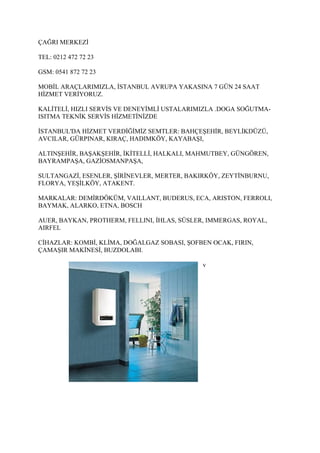 ÇAĞRI MERKEZİ

TEL: 0212 472 72 23

GSM: 0541 872 72 23

MOBİL ARAÇLARIMIZLA, İSTANBUL AVRUPA YAKASINA 7 GÜN 24 SAAT
HİZMET VERİYORUZ.

KALİTELİ, HIZLI SERVİS VE DENEYİMLİ USTALARIMIZLA .DOGA SOĞUTMA-
ISITMA TEKNİK SERVİS HİZMETİNİZDE

İSTANBUL'DA HİZMET VERDİĞİMİZ SEMTLER: BAHÇEŞEHİR, BEYLİKDÜZÜ,
AVCILAR, GÜRPINAR, KIRAÇ, HADIMKÖY, KAYABAŞI,

ALTINŞEHİR, BAŞAKŞEHİR, İKİTELLİ, HALKALI, MAHMUTBEY, GÜNGÖREN,
BAYRAMPAŞA, GAZİOSMANPAŞA,

SULTANGAZİ, ESENLER, ŞİRİNEVLER, MERTER, BAKIRKÖY, ZEYTİNBURNU,
FLORYA, YEŞİLKÖY, ATAKENT.

MARKALAR: DEMİRDÖKÜM, VAILLANT, BUDERUS, ECA, ARISTON, FERROLI,
BAYMAK, ALARKO, ETNA, BOSCH

AUER, BAYKAN, PROTHERM, FELLINI, İHLAS, SÜSLER, IMMERGAS, ROYAL,
AIRFEL

CİHAZLAR: KOMBİ, KLİMA, DOĞALGAZ SOBASI, ŞOFBEN OCAK, FIRIN,
ÇAMAŞIR MAKİNESİ, BUZDOLABI.

                                              v
 