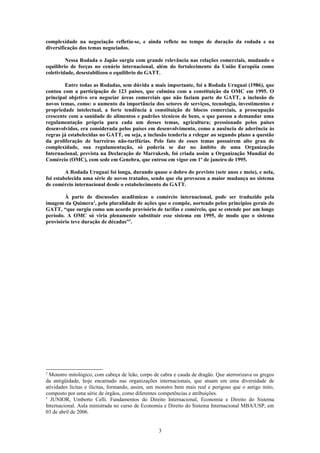 complexidade na negociação refletiu-se, e ainda reflete no tempo de duração da rodada e na
diversificação dos temas negociados.
Nessa Rodada o Japão surgiu com grande relevância nas relações comerciais, mudando o
equilíbrio de forças no cenário internacional, além do fortalecimento da União Européia como
coletividade, desestabilizou o equilíbrio do GATT.
Entre todas as Rodadas, sem dúvida a mais importante, foi a Rodada Uruguai (1986), que
contou com a participação de 123 países, que culmina com a constituição da OMC em 1995. O
principal objetivo era negociar áreas comerciais que não faziam parte do GATT, a inclusão de
novos temas, como: o aumento da importância dos setores de serviços, tecnologia, investimentos e
propriedade intelectual, a forte tendência à constituição de blocos comerciais, a preocupação
crescente com a sanidade de alimentos e padrões técnicos de bens, o que passou a demandar uma
regulamentação própria para cada um desses temas, agricultura; pressionado pelos países
desenvolvidos, era considerada pelos países em desenvolvimento, como a ausência de aderência às
regras já estabelecidas no GATT, ou seja, a inclusão tenderia a relegar ao segundo plano a questão
da proliferação de barreiras não-tarifárias. Pelo fato de esses temas possuírem alto grau de
complexidade, sua regulamentação, só poderia se dar no âmbito de uma Organização
Internacional, prevista na Declaração de Marrakesh, foi criada assim a Organização Mundial do
Comércio (OMC), com sede em Genebra, que entrou em vigor em 1º de janeiro de 1995.
A Rodada Uruguai foi longa, durando quase o dobro do previsto (sete anos e meio), e nela,
foi estabelecida uma série de novos tratados, sendo que ela provocou a maior mudança no sistema
de comércio internacional desde o estabelecimento do GATT.
À parte de discussões acadêmicas o comércio internacional, pode ser traduzido pela
imagem da Quimera2
, pela pluralidade de ações que o compõe, norteado pelos princípios gerais do
GATT, “que surgiu como um acordo provisório de tarifas e comércio, que se estende por um longo
período. A OMC só viria plenamente substituir esse sistema em 1995, de modo que o sistema
provisório teve duração de décadas”3
.
2
Monstro mitológico, com cabeça de leão, corpo de cabra e cauda de dragão. Que aterrorizava os gregos
da antigüidade, hoje encarnado nas organizações internacionais, que atuam em uma diversidade de
atividades lícitas e ilícitas, formando, assim, um monstro bem mais real e perigoso que o antigo mito,
composto por uma série de órgãos, como diferentes competências e atribuições.
3
JUNIOR, Umberto Celli. Fundamentos do Direito Internacional, Economia e Direito do Sistema
Internacional. Aula ministrada no curso de Economia e Direito do Sistema Internacional MBA/USP, em
03 de abril de 2006.
3
 