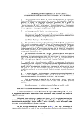 Fonte http://www.iconebrasil.org.br/Acordos-OMC/ATA-FINAL.pdf
O comércio internacional se desenvolveu através de regras estabelecidas pelo GATT, onde
se aprofundou as negociações multilaterais, já que inicialmente eram feitas entre dois países, ou
seja, bilateralmente.
Iniciando-se assim, trocas entre as partes contratantes, através da prática de um comércio
aberto aos países membros, através de princípios que seriam a base para a eliminação das praticas
mercantilista que dominavam o período entre a 1ª Guerra e final da 2ª Guerra Mundial. O GATT
baseava-se em princípios básicos e cláusulas essenciais.
Um dos objetivos estabelecidos no preâmbulo do GATT 1947 foi a eliminação do
tratamento discriminatório no comércio internacional, ou seja, a eliminação do tratamento distinto
4
 