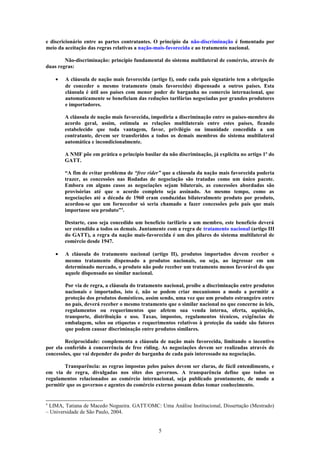 e discricionário entre as partes contratantes. O princípio da não-discriminação é fomentado por
meio da aceitação das regras relativas a nação-mais-favorecida e ao tratamento nacional.
Não-discriminação: princípio fundamental do sistema multilateral de comércio, através de
duas regras:
• A cláusula de nação mais favorecida (artigo I), onde cada país signatário tem a obrigação
de conceder o mesmo tratamento (mais favorecido) dispensado a outros países. Esta
cláusula é útil aos países com menor poder de barganha no comercio internacional, que
automaticamente se beneficiam das reduções tarifárias negociadas por grandes produtores
e importadores.
A cláusula de nação mais favorecida, impediria a discriminação entre os países-membro do
acordo geral, assim, estimula as relações multilaterais entre estes países, ficando
estabelecido que toda vantagem, favor, privilégio ou imunidade concedida a um
contratante, devem ser transferidos a todos os demais membros do sistema multilateral
automática e incondicionalmente.
A NMF põe em prática o princípio basilar da não discriminação, já explicita no artigo 1º do
GATT.
“A fim de evitar problema de “free rider” que a cláusula da nação mais favorecida poderia
trazer, as concessões nas Rodadas de negociação são tratadas como um único pacote.
Embora em alguns casos as negociações sejam bilaterais, as concessões abordadas são
provisórias até que o acordo completo seja assinado. Ao mesmo tempo, como as
negociações até a década de 1960 eram conduzidas bilateralmente produto por produto,
acordou-se que um fornecedor só seria chamado a fazer concessões pelo país que mais
importasse seu produto”4
.
Destarte, caso seja concedido um benefício tarifário a um membro, este benefício deverá
ser estendido a todos os demais. Juntamente com a regra de tratamento nacional (artigo III
do GATT), a regra da nação mais-favorecida é um dos pilares do sistema multilateral de
comércio desde 1947.
• A cláusula do tratamento nacional (artigo II), produtos importados devem receber o
mesmo tratamento dispensado a produtos nacionais, ou seja, ao ingressar em um
determinado mercado, o produto não pode receber um tratamento menos favorável do que
aquele dispensado ao similar nacional.
Por via de regra, a cláusula do tratamento nacional, proíbe a discriminação entre produtos
nacionais e importados, isto é, não se podem criar mecanismos a modo a permitir a
proteção dos produtos domésticos, assim sendo, uma vez que um produto estrangeiro entre
no país, deverá receber o mesmo tratamento que o similar nacional no que concerne às leis,
regulamentos ou requerimentos que afetem sua venda interna, oferta, aquisição,
transporte, distribuição e uso. Taxas, impostos, regulamentos técnicos, exigências de
embalagem, selos ou etiquetas e requerimentos relativos à proteção da saúde são fatores
que podem causar discriminação entre produtos similares.
Reciprocidade: complementa a cláusula de nação mais favorecida, limitando o incentivo
por ela conferido à concorrência de free riding. As negociações devem ser realizadas através de
concessões, que vai depender do poder de barganha de cada país interessado na negociação.
Transparência: as regras impostas pelos países devem ser claras, de fácil entendimento, e
em via de regra, divulgadas nos sites dos governos. A transparência define que todos os
regulamentos relacionados ao comércio internacional, seja publicado prontamente, de modo a
permitir que os governos e agentes do comércio externo possam delas tomar conhecimento.
4
LIMA, Tatiana de Macedo Nogueira. GATT/OMC: Uma Análise Institucional, Dissertação (Mestrado)
– Universidade de São Paulo, 2004.
5
 