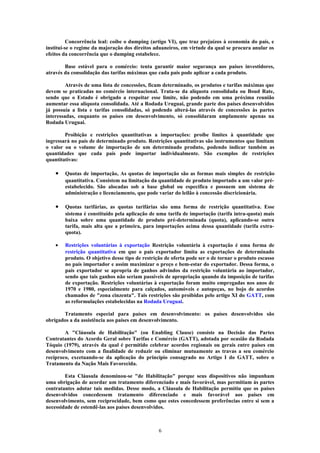 Concorrência leal: coíbe o dumping (artigo VI), que traz prejuízos à economia do país, e
institui-se o regime da majoração dos direitos aduaneiros, em virtude da qual se procura anular os
efeitos da concorrência que o dumping estabelece.
Base estável para o comércio: tenta garantir maior segurança aos países investidores,
através da consolidação das tarifas máximas que cada país pode aplicar a cada produto.
Através de uma lista de concessões, ficam determinado, os produtos e tarifas máximas que
devem se praticadas no comércio internacional. Trata-se da alíquota consolidada ou Boud Rate,
sendo que o Estado é obrigado a respeitar esse limite, não podendo em uma próxima reunião
aumentar essa alíquota consolidada. Até a Rodada Uruguai, grande parte dos países desenvolvidos
já possuía a lista e tarifas consolidadas, só podendo alterá-las através de concessões às partes
interessadas, enquanto os países em desenvolvimento, só consolidaram amplamente apenas na
Rodada Uruguai.
Proibição e restrições quantitativas a importações: proíbe limites à quantidade que
ingressará no país de determinado produto. Restrições quantitativas são instrumentos que limitam
o valor ou o volume de importação de um determinado produto, podendo indicar também as
quantidades que cada país pode importar individualmente. São exemplos de restrições
quantitativas:
• Quotas de importação, As quotas de importação são as formas mais simples de restrição
quantitativa. Consistem na limitação da quantidade de produto importado a um valor pré-
estabelecido. São alocadas sob a base global ou específica e possuem um sistema de
administração e licenciamento, que pode variar do leilão à concessão discricionária.
• Quotas tarifárias, as quotas tarifárias são uma forma de restrição quantitativa. Esse
sistema é constituído pela aplicação de uma tarifa de importação (tarifa intra-quota) mais
baixa sobre uma quantidade de produto pré-determinada (quota), aplicando-se outra
tarifa, mais alta que a primeira, para importações acima dessa quantidade (tarifa extra-
quota).
• Restrições voluntárias à exportação Restrição voluntária à exportação é uma forma de
restrição quantitativa em que o país exportador limita as exportações de determinado
produto. O objetivo desse tipo de restrição de oferta pode ser o de tornar o produto escasso
no país importador e assim maximizar o preço e bem-estar do exportador. Dessa forma, o
país exportador se apropria de ganhos advindos da restrição voluntária ao importador,
sendo que tais ganhos não seriam passíveis de apropriação quando da imposição de tarifas
de exportação. Restrições voluntárias à exportação foram muito empregadas nos anos de
1970 e 1980, especialmente para calçados, automóveis e autopeças, no bojo de acordos
chamados de "zona cinzenta". Tais restrições são proibidas pelo artigo XI do GATT, com
as reformulações estabelecidas na Rodada Uruguai.
Tratamento especial para países em desenvolvimento: os países desenvolvidos são
obrigados a da assistência aos países em desenvolvimento.
A "Cláusula de Habilitação" (ou Enabling Clause) consiste na Decisão das Partes
Contratantes do Acordo Geral sobre Tarifas e Comércio (GATT), adotada por ocasião da Rodada
Tóquio (1979), através da qual é permitido celebrar acordos regionais ou gerais entre países em
desenvolvimento com a finalidade de reduzir ou eliminar mutuamente as travas a seu comércio
recíproco, excetuando-se da aplicação do princípio consagrado no Artigo I do GATT, sobre o
Tratamento da Nação Mais Favorecida.
Esta Cláusula denominou-se "de Habilitação" porque seus dispositivos não impunham
uma obrigação de acordar um tratamento diferenciado e mais favorável, mas permitiam às partes
contratantes adotar tais medidas. Desse modo, a Cláusula de Habilitação permitiu que os países
desenvolvidos concedessem tratamento diferenciado e mais favorável aos países em
desenvolvimento, sem reciprocidade, bem como que estes concedessem preferências entre si sem a
necessidade de estendê-las aos países desenvolvidos.
6
 