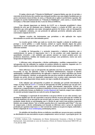 O regime coberto pela "Cláusula de Habilitação" comporta limites, que são: de um lado, a
concessão de preferências não constitui uma obrigação jurídica, mas uma simples faculdade para as
partes contratantes desenvolvidas; de outro, a Cláusula não se aplica às preferências especiais. São
exemplos de acordos fundamentados na "Cláusula de Habilitação", entre outros, o Acordo Índia-
Sri Lanka e o Mercado Comum do Sul e Leste da África (COMESA).
Uma cláusula importante na história do GATT era a chamada grandfather’s clause
(cláusula do avô), que foi eliminada com a Rodada Uruguai e a criação da OMC, que era um
dispositivo que seria aplicado com maior abrangência possível. De forma a não ser incompatível
com as legislações existentes, era um protocolo de aplicação provisória adotados pelas partes
contratantes originais do GATT.
Algumas exceções são instrumentos que permitiam a não aplicação das regras
determinadas no acordo entre determinados partes.
As exceções gerais: define que nada no Acordo deve impedir a adoção de medidas para
proteger a moral pública e a saúde humana, animal ou vegetal. Quando alguns dos países
signatários se sentir ameaçados por uma outra parte, ele pode tomar medidas para defender a
soberania nacional.
A medida de Salvaguardas é a proteção temporária a indústria doméstica com o
estabelecimento de quotas às importações, isto é. Se um produto está sendo importado em
quantidades crescentes e sob condições que possam ameaçar ou causar prejuízo grave aos
produtores domésticos, medidas são tomadas para proteger esses produtores, contra um surto
inesperado de importações.
A diferença entre salvaguardas e direitos antidumping e medidas compensatórias é que
salvaguardas não são utilizadas no combate de práticas desleais de comércio, enquanto este é o
objetivo primordial dos outros dois remédios comerciais acima mencionados.
Outra diferença é que as salvaguardas são aplicadas com base na cláusula da Nação Mais
Favorecida, ou seja, são aplicadas a todos os Membros indistintamente, enquanto os direitos
antidumping e medidas compensatórias são aplicados a empresas ou países específicos que foram
objeto de investigações. Ademais, as salvaguardas têm um prazo máximo de aplicação de três anos.
Passado esse prazo, devem ser negociadas compensações com os países cujas exportações foram
afetadas, caso o país importador deseje manter em vigor a medida de salvaguarda.
Cabe salientar que salvaguardas só podem ser acionadas por período determinado de
tempo. O artigo XIX do GATT e o Acordo de Salvaguardas da OMC permitem que um país eleve
suas tarifas ou imponha outras restrições quando determinadas importações ferirem ou
ameaçarem a competitividade de produtores domésticos de bens e/ou serviços. Salvaguardas podem
existir, em diferentes formas, no âmbito de Acordos Regionais de Comércio, sempre com o objetivo
de conceder proteção temporária em razão de surtos de importação.
O dumping é a exportação de mercadorias a um preço inferior ao seu valor normal, o que
geralmente significa que eles são exportados a um preço inferior ao preço pelo qual são vendidos no
mercado doméstico ou no mercado de um terceiro país, ou outros, a um preço inferior ao custo de
produção, dando direito ao anti-dumping, que é o direito de agir contra essas práticas comerciais
desleais, um exemplo clássico “são os tecidos, guarda-chuva etc, exportados pela China”5
. Em caso
de comprovação, o direito antidumping será baseado na diferença entre o preço de exportação
praticado por aquela(s) empresa(s) e o valor normal das vendas no seu país de origem, conferindo o
direito à imposição de taxas antidumping (antidumping duties).
Os subsídios são benefícios diretos ou indiretos concedido por um governo para a produção
ou distribuição de uma mercadoria ou para complementar outros serviços. A percepção geral é de
5
JUNIOR, Umberto Celli. Fundamentos do Direito Internacional, Economia e Direito do Sistema
Internacional. Aula ministrada no curso de Economia e Direito do Sistema Internacional MBA/USP, em
17 de abril de 2006.
7
 