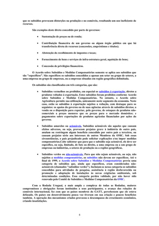 que os subsídios provocam distorções na produção e no comércio, resultando um uso ineficiente de
recursos.
São exemplos deste direto concedido por parte de governos:
• Sustentação de preços ou de renda;
• Contribuição financeira de um governo ou algum órgão público em que há
transferência direta de recursos (concessões, empréstimos e títulos);
• Abstenção do recolhimento de impostos e taxas;
• Fornecimento de bens e serviços de infra-estrutura geral, aquisição de bens;
• Concessão de privilégios financeiros.
O Acordo sobre Subsídios e Medidas Compensatórias somente se aplica aos subsídios que
são "específicos". São específicos os subsídios concedidos a apenas um setor ou grupo de setores, a
uma empresa ou grupo de empresas, ou a empresas situadas em região geográfica delimitada.
Os subsídios são classificados em três categorias, que são:
• Subsídios vermelhos ou proibidos, em especial os subsídios à exportação, diretos a
produtos voltados à exportação. Estes subsídios foram proibidos conforme Acordo
sobre Subsídios e Medidas Compensatórias. No entanto, o Acordo sobre
Agricultura permite sua utilização, unicamente neste segmento da economia. Neste
caso, estão os subsídios à exportação sujeitos a redução, com destaque para os
seguintes: os apoios do governo ou de suas agências através de subsídios diretos; a
venda ou a disposição para exportar, pelo governo, de estoques de produtos não-
comerciais a preços menores que os preços para o mercado doméstico; e
pagamentos sobre exportações de produtos agrícolas financiados por ações do
governo.
• Subsídios amarelos ou acionáveis, Subsídios acionáveis são aqueles que causam
efeitos adversos, ou seja, provocam prejuízo grave à indústria de outro país,
anulam ou restringem algum benefício concedido por outro país a terceiros, ou
causam prejuízo sério aos interesses de outros Membros da OMC. Sob essas
circunstâncias, o país prejudicado pode solicitar explicações e/ou impor medidas
compensatórias.Cabe salientar que para que o subsídio seja acionável, ele deve ser
específico, ou seja, limitado, de fato ou direito, a uma empresa ou a um grupo de
empresas ou indústrias, a setores de produção ou a regiões geográficas.
• Subsídios verdes ou não-acionáveis, Para que não sejam acionáveis, ou seja, não
sujeitos a medidas compensatórias, os subsídios não devem ser específicos. Até o
final de 1999, o Acordo sobre Subsídios e Medidas Compensatórias previa uma
categoria de subsídios que, ainda que específicos, eram considerados não-
acionáveis (chamados "subsídios verdes"). Incluíam-se nessa categoria os subsídios
concedidos para atividades de pesquisa, assistência à região desfavorecida ou
promoção e adaptação de instalações às novas exigências ambientais, sob
determinadas condições. Essa categoria perdeu validade, por não haver sido
renovada pelo Comitê de Subsídios e Medidas Compensatórias da OMC.
Com a Rodada Uruguai, a mais ampla e complexa de todas as Rodadas, maiores
compromissos e obrigações foram instituídos a seus participantes, o avanço das relações de
comércio internacional, fez com que os países membros do GATT, percebessem que ele estava
defasado. Os países em desenvolvimento pouca voz tiveram em sua criação e poucos benefícios
também. A operação dos mecanismos criados provocou o descompasso do crescimento econômico,
criando insatisfações.
8
 