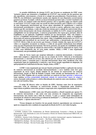 As grandes deficiências do sistema GATT, que levaram ao surgimento da OMC eram:
“primeiro aspecto que demonstra a fragilidade do GATT/47: suas normas são tão genéricas que
não especificam, concretamente, a forma de se atingir tais procedimentos. Posteriormente, com a
OMC/94, essa deficiência é parcialmente sanada, mas algumas de suas disposições excessivamente
genéricas persistem. Exemplo: o direito ao desenvolvimento permeia todo o Acordo Constitutivo da
OMC, porém, ele continua sendo uma diretriz genérica: não se especifica como esse objetivo pode
se concretizar. O GATT surgiu como um acordo de efeito provisório, pois o objetivo era a criação
de uma Organização Internacional que tivesse plena capacidade de regulamentar o comércio
internacional; procedimento e regras frágeis, que levavam as partes, aplicarem essas regras da
maneira que lhe convinham, e como não existia um sistema para a solução de controvérsias eficaz,
muitas destas interpretações não foram solucionadas no âmbito do GATT, ensejavam igualmente
ambigüidades em sua interpretação. A natureza programática das regras gera, portanto, além de
fragilidades na sua aplicação, fragilidades também em sua interpretação. Aliás, vale também o
inverso: a fragilidade interpretativa gera a própria fragilidade aplicativa, ambas as fragilidades
decorrentes da natureza programática das regras. Aliás, a fragilidade interpretativa no GATT era
evidenciada pela inexistência de um terceiro que uniformizasse a interpretação das normas do
GATT/47. Havia a falta de um terceiro que forçasse o Estado violador das regras do GATT/47 a
voltar a se enquadrar novamente ao sistema; e a falta de um quadro institucional, bem definido
como em uma Organização Internacional. Não havia, portanto, um quadro de estabilidade jurídica
no GATT: faltava um órgão de solução de controvérsias e um órgão de elaboração de regras. Com
a OMC essas deficiências são, de certo modo, sanadas. Afinal, a OMC é uma organização
internacional, com personalidade jurídica"6
Além de Novas regras que surgiram balizando o comércio internacional, e tornando-o
muito mais complexo e importante do que era na criação do GATT, “além de os investimentos
internacionais e o mercado de serviços, não cobertos por ele, terem se tornado interesse principal
de diversos países e essenciais para o mercado internacional. Desse feito, decidiram criar uma
organização capaz de regulamentar o comércio, e que tivesse grande capacidade de adaptação, tal
qual projetado na Conferência de Havana. Surgiu, assim, a OMC”7
.
A OMC é uma organização que tem por funções principais facilitar a aplicação das normas
do comércio internacional já acordada internacionalmente e serve também como foro para
negociações de novas regras, dotada também de um sistema de controvérsias em comércio
internacional. Surgiu ao final da Rodada Uruguai, tendo entrado em funcionamento em 1o
de
janeiro de 1995. Engloba não só acordos referentes ao comércio de bens agrícolas e industriais,
como também serviços, propriedade intelectual, solução de controvérsias, regras de origem e
outros, buscando assim promover a efetiva liberalização do comércio entre seus membros. A OMC
tem sede em Genebra, Suíça.
O artigo III discorre sobre as funções da OMC: funciona como foro de negociações
comerciais; trata de solucionar as controvérsias levadas à Organização pelos membros;
supervisiona as políticas comerciais; promove cooperação entre organizações internacionais etc.
Hodiernamente a OMC conta com 149 países-membro, o Brasil responde por apenas 1%
do comércio internacional, e não conta com uma estrutura de retaguarda nas negociações
internacionais, mas mesmo com a falta de recursos, “o país é o quarto maior demandante do
mecanismo de solução de controvérsia no tribunal da instituição”8
, “... o Brasil, já obteve 22 vitórias
nessa disputa – e apenas uma derrota”9
.
“Forças desiguais em Genebra: há um grande desnível, especialmente nas estruturas de
apoio na retaguarda entre condições de negociação do Brasil, do EUA e da União Européia.
6
JUNIOR, Umberto Celli. Fundamentos do Direito Internacional, Economia e Direito do Sistema
Internacional. Aula ministrada no curso de Economia e Direito do Sistema Internacional MBA/USP, em
12 de junho de 2006
7
AMARAL, Antonio Carlos Rodrigues do. Direito do comércio internacional: aspectos fundamentais /
Antonio Carlos Rodrigues do Amaral (coord.). – São Paulo: Aduaneiras, 2004.
8
MESQUITA, Rodrigo – Revista Exame, págs. 40 até 42 de 10/05/2006.
9
MESQUITA, Rodrigo – Revista Exame, págs. 40 até 42 de 10/05/2006.
9
 