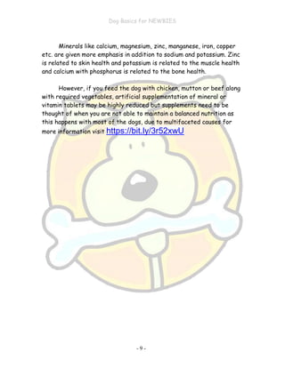 Dog Basics for NEWBIES
- 9 -
Minerals like calcium, magnesium, zinc, manganese, iron, copper
etc. are given more emphasis in addition to sodium and potassium. Zinc
is related to skin health and potassium is related to the muscle health
and calcium with phosphorus is related to the bone health.
However, if you feed the dog with chicken, mutton or beef along
with required vegetables, artificial supplementation of mineral or
vitamin tablets may be highly reduced but supplements need to be
thought of when you are not able to maintain a balanced nutrition as
this happens with most of the dogs, due to multifaceted causes for
more information visit https://bit.ly/3r52xwU
 