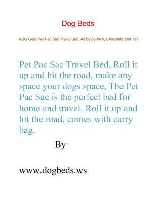Dog Beds
ABO Gear Pet Pac Sac Travel Bed, 48 by 36-Inch, Chocolate and Tan
Pet Pac Sac Travel Bed, Roll it
up and hit the road, make any
space your dogs space, The Pet
Pac Sac is the perfect bed for
home and travel. Roll it up and
hit the road, comes with carry
bag.
By
www.dogbeds.ws
 