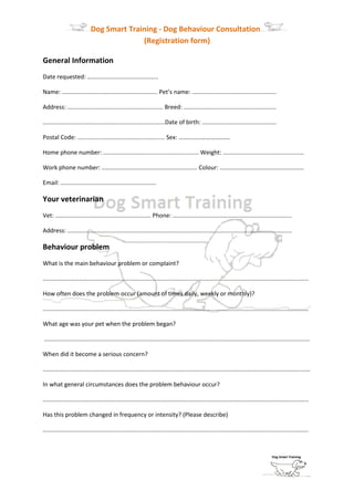 Dog Smart Training - Dog Behaviour Consultation
                                           (Registration form)

General Information
Date requested: ...........................................

Name: .......................................................... Pet’s name: ...................................................

Address: .......................................................... Breed: ........................................................

..........................................................................Date of birth: .............................................

Postal Code: ..................................................... Sex: …………………………….

Home phone number: .......................................................... Weight: .................................................

Work phone number: .......................................................... Colour: ...................................................

Email: ..........................................................

Your veterinarian
Vet: .......................................................... Phone: ........................................................................

Address: ........................................................................................................................................

Behaviour problem
What is the main behaviour problem or complaint?

.................................................................................................................................................................

How often does the problem occur (amount of times daily, weekly or monthly)?

.................................................................................................................................................................

What age was your pet when the problem began?

.................................................................................................................................................................

When did it become a serious concern?

..................................................................................................................................................................

In what general circumstances does the problem behaviour occur?

.................................................................................................................................................................

Has this problem changed in frequency or intensity? (Please describe)

.................................................................................................................................................................
 