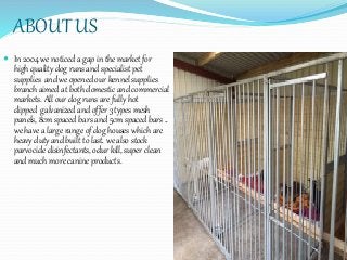 ABOUT US
 In 2004 we noticed a gap in the market for
high quality dog runs and specialist pet
supplies and we opened our kennel supplies
branch aimed at both domestic and commercial
markets. All our dog runs are fully hot
dipped galvanized and offer 3 types mesh
panels, 8cm spaced bars and 5cm spaced bars ..
we have a large range of dog houses which are
heavy duty and built to last. we also stock
parvocide disinfectants, odur kill, super clean
and much more canine products.
 