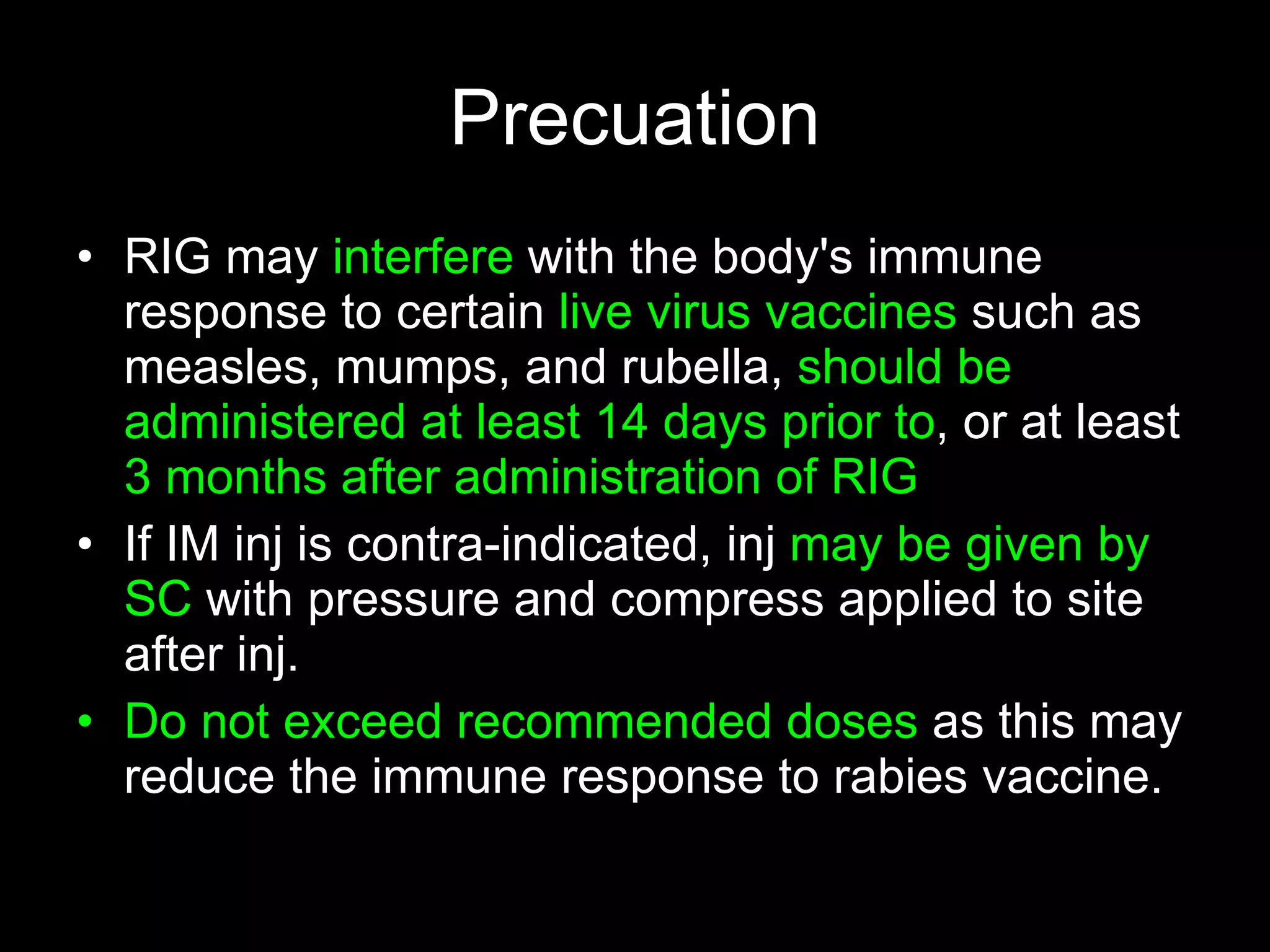 Precuation
• RIG may interfere with the body's immune
  response to certain live virus vaccines such as
  measles, mumps, and rubella, should be
  administered at least 14 days prior to, or at least
  3 months after administration of RIG
• If IM inj is contra-indicated, inj may be given by
  SC with pressure and compress applied to site
  after inj.
• Do not exceed recommended doses as this may
  reduce the immune response to rabies vaccine.
 