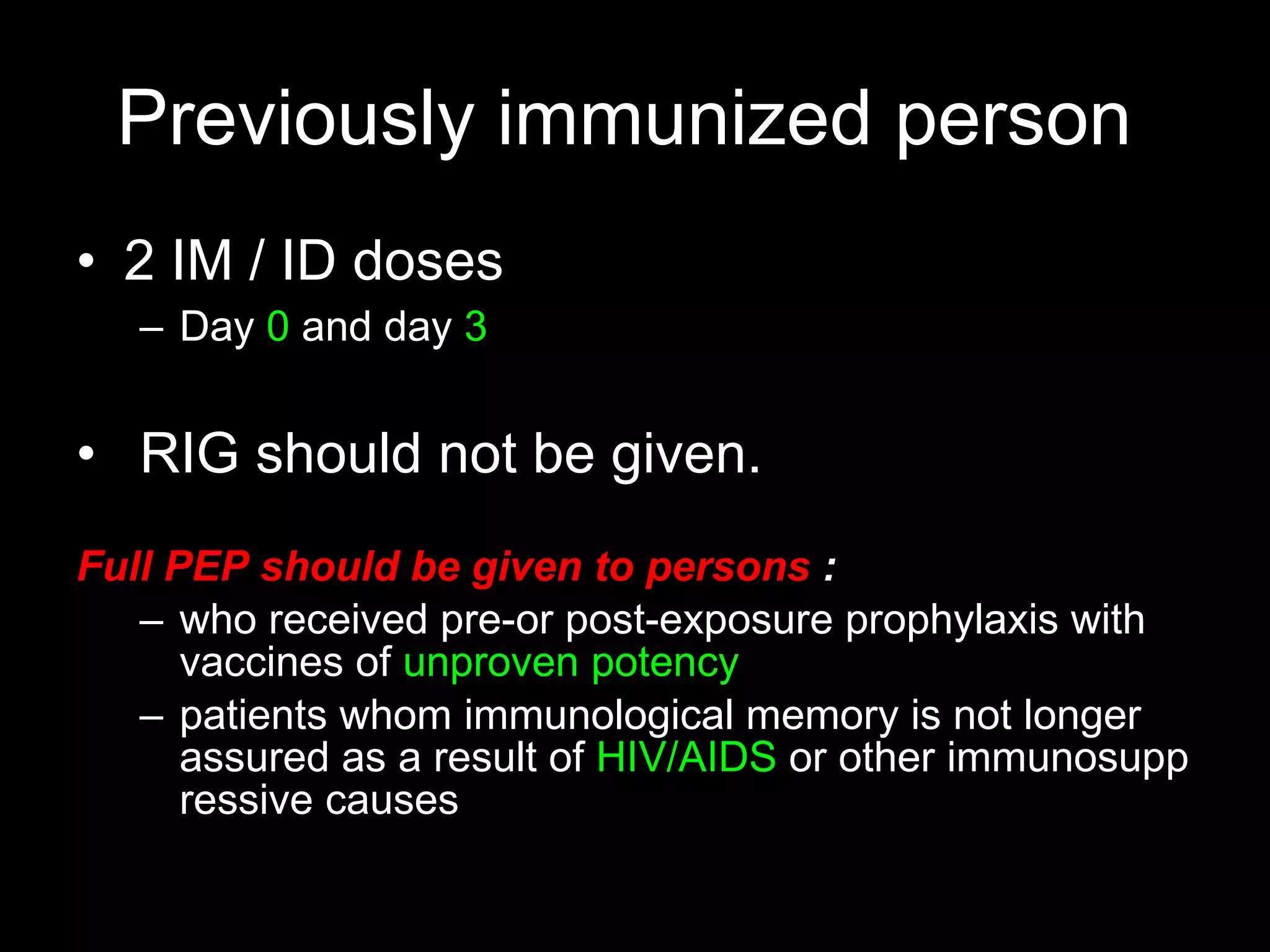 Previously immunized person
• 2 IM / ID doses
   – Day 0 and day 3


• RIG should not be given.
Full PEP should be given to persons :
   – who received pre-or post-exposure prophylaxis with
      vaccines of unproven potency
   – patients whom immunological memory is not longer
      assured as a result of HIV/AIDS or other immunosupp
      ressive causes
 