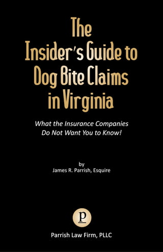 The
Insider’s Guide to
 Dog Bite Claims
    in Virginia
 What the Insurance Companies
  Do Not Want You to Know!



                 by
      James R. Parrish, Esquire




                 p
     Parrish Law Firm, PLLC
 