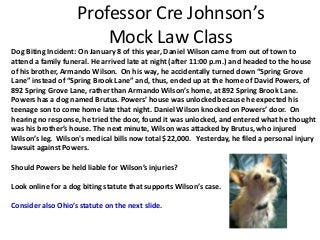 Professor Cre Johnson’s 
Mock Law Class 
Dog Biting Incident: On January 8 of this year, Daniel Wilson came from out of town to 
attend a family funeral. He arrived late at night (after 11:00 p.m.) and headed to the house 
of his brother, Armando Wilson. On his way, he accidentally turned down “Spring Grove 
Lane” instead of “Spring Brook Lane” and, thus, ended up at the home of David Powers, of 
892 Spring Grove Lane, rather than Armando Wilson’s home, at 892 Spring Brook Lane. 
Powers has a dog named Brutus. Powers’ house was unlocked because he expected his 
teenage son to come home late that night. Daniel Wilson knocked on Powers’ door. On 
hearing no response, he tried the door, found it was unlocked, and entered what he thought 
was his brother’s house. The next minute, Wilson was attacked by Brutus, who injured 
Wilson’s leg. Wilson's medical bills now total $22,000. Yesterday, he filed a personal injury 
lawsuit against Powers. 
Should Powers be held liable for Wilson’s injuries? 
Look online for a dog biting statute that supports Wilson’s case. 
Consider also Ohio’s statute on the next slide. 
 