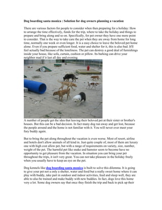 Dog boarding santa monica : Solution for dog owners planning a vacation

There are various factors for people to consider when then preparing for a holiday: How
to arrange the time effectively, funds for the trip, where to take the holiday and things to
prepare and bring along and so on. Specifically, for pet owner they have one more point
to consider. That is the way to take care the pet when they are away from home for long
time, normally one week or even longer. It is a easy choice to leave the beloved pet home
alone. Even if you prepare sufficient food, water and shelter for it, this is also bad. It'll
feel actually bad because of the loneliness. The pet can destroy a good deal of furnishings
inside your house, like sofa, curtain, cushion or pillow. Its barking can drive your
neighbor mad if it last all day and evening.




A number of people get the idea that leaving their beloved pet at their sister or brother's
houses. But this can be a bad decision. In fact many dog run away and get lost, because
the people around and the home is not familiar with it. You will never ever meet your
fury buddy again.

But to bring the pet along throughout the vacation is even worse. Most of resort, airline
and hotels don't allow animals of all kind in. Just quite couple of, most of them are luxury
one with high cost allow pet, but with a range of requirements on variety, size, number,
weight of the pet. The harmful pet like snake and hamster seem to become have no
opportunity to get pleasure from the vacation. In situation you can bring your pet
throughout the trips, it isn't very great. You can not take pleasure in the holiday freely
when you usually have to keep an eye on the pet.

Dog kennels like dog boarding santa monica is built to solve this dilemma. It is going
to give your pet not a only a shelter, water and food but a really sweet home where it can
play with buddy, take part in outdoor and indoor activities, feed and sleep well, they are
able to also be trained and make buddy with new buddies. In fact, dogs love this home
very a lot. Some dog owners say that once they finish the trip and back to pick up their
 