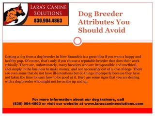 Dog Breeder
Attributes You
Should Avoid
For more information about our dog trainers, call
(830) 904-4863 or visit our website at www.larascaninesolutions.com
Getting a dog from a dog breeder in New Braunfels is a great idea if you want a happy and
healthy pup. Of course, that’s only if you choose a reputable breeder that does their work
ethically. There are, unfortunately, many breeders who are irresponsible and unethical,
and simply in the business to make money, and not necessarily out of a love of dogs. There
are even some that do not have ill-intentions but do things improperly because they have
not taken the time to learn how to be good at it. Here are some signs that you are dealing
with a dog breeder who might not be on the up and up.
 