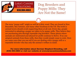 Dog Breeders and
Puppy Mills: They
Are Not the Same!
For more information about German Shepherd Breeding, call
(830) 904-4863 or visit our website at www.larascaninesolutions.com
The term “puppy mill” might as well be a dirty word. They are found in New
Braunfels, San Antonio, and many other locations in the US. The truth is
animal lovers should avoid supporting them at all cost. Every day, people
interested in adopting a puppy are taken in by puppy mills. They believe they
are purchasing pets through reputable dog breeders. These places where
animals are mistreated and abused for profit continue to thrive. If no one
adopted animals from these mills, then they would simply cease to exist. Here
are some ways that you can tell if you are dealing with a puppy mill or a
reputable breeder who has only the animal’s welfare in mind.
 