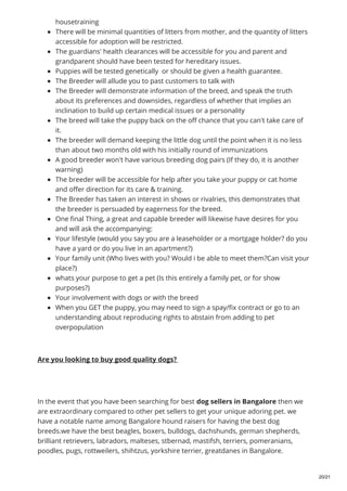 housetraining
There will be minimal quantities of litters from mother, and the quantity of litters
accessible for adoption will be restricted.
The guardians' health clearances will be accessible for you and parent and
grandparent should have been tested for hereditary issues.
Puppies will be tested genetically or should be given a health guarantee.
The Breeder will allude you to past customers to talk with
The Breeder will demonstrate information of the breed, and speak the truth
about its preferences and downsides, regardless of whether that implies an
inclination to build up certain medical issues or a personality
The breed will take the puppy back on the off chance that you can't take care of
it.
The breeder will demand keeping the little dog until the point when it is no less
than about two months old with his initially round of immunizations
A good breeder won't have various breeding dog pairs (If they do, it is another
warning)
The breeder will be accessible for help after you take your puppy or cat home
and offer direction for its care & training.
The Breeder has taken an interest in shows or rivalries, this demonstrates that
the breeder is persuaded by eagerness for the breed.
One final Thing, a great and capable breeder will likewise have desires for you
and will ask the accompanying:
Your lifestyle (would you say you are a leaseholder or a mortgage holder? do you
have a yard or do you live in an apartment?)
Your family unit (Who lives with you? Would i be able to meet them?Can visit your
place?)
whats your purpose to get a pet (Is this entirely a family pet, or for show
purposes?)
Your involvement with dogs or with the breed
When you GET the puppy, you may need to sign a spay/fix contract or go to an
understanding about reproducing rights to abstain from adding to pet
overpopulation
Are you looking to buy good quality dogs?
In the event that you have been searching for best dog sellers in Bangalore then we
are extraordinary compared to other pet sellers to get your unique adoring pet. we
have a notable name among Bangalore hound raisers for having the best dog
breeds.we have the best beagles, boxers, bulldogs, dachshunds, german shepherds,
brilliant retrievers, labradors, malteses, stbernad, mastifsh, terriers, pomeranians,
poodles, pugs, rottweilers, shihtzus, yorkshire terrier, greatdanes in Bangalore.
20/21
 