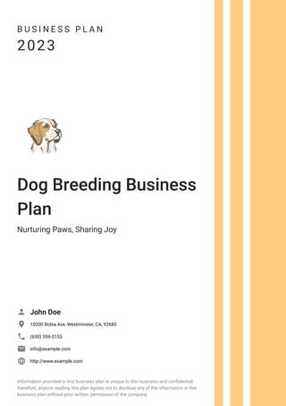 B U S I N E S S P L A N
2023
Dog Breeding Business
Plan
Nurturing Paws, Sharing Joy
John Doe

10200 Bolsa Ave, Westminster, CA, 92683

(650) 359-3153

info@example.com

http://www.example.com

Information provided in this business plan is unique to this business and confidential;
therefore, anyone reading this plan agrees not to disclose any of the information in this
business plan without prior written permission of the company.
 